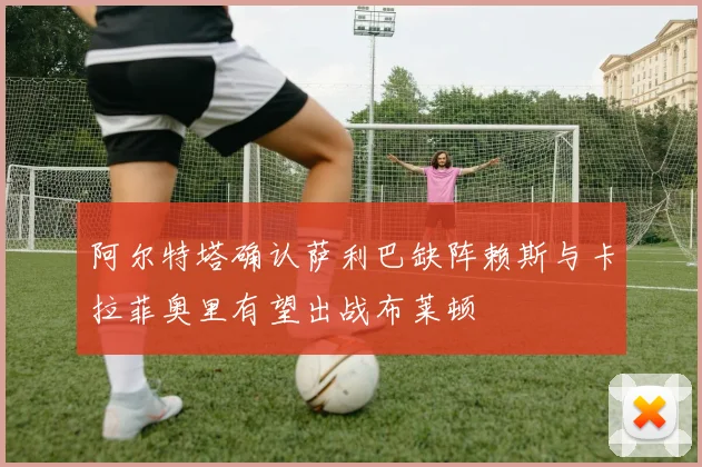 阿尔特塔确认萨利巴缺阵赖斯与卡拉菲奥里有望出战布莱顿