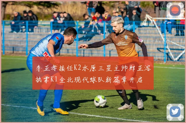 李正孝接任K2水原三星主帅郑正溶执掌K1全北现代球队新篇章开启