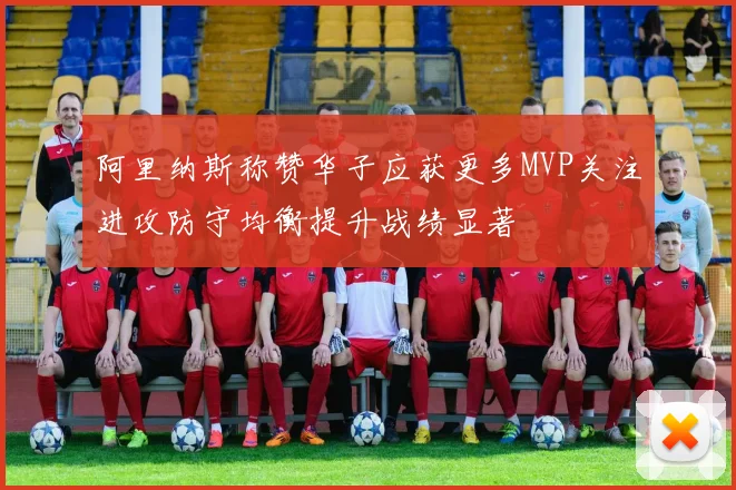 阿里纳斯称赞华子应获更多MVP关注进攻防守均衡提升战绩显著