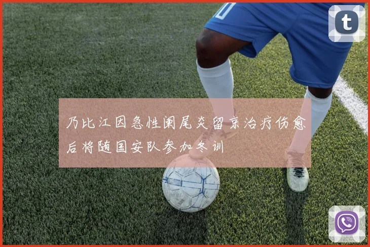 乃比江因急性阑尾炎留京治疗伤愈后将随国安队参加冬训