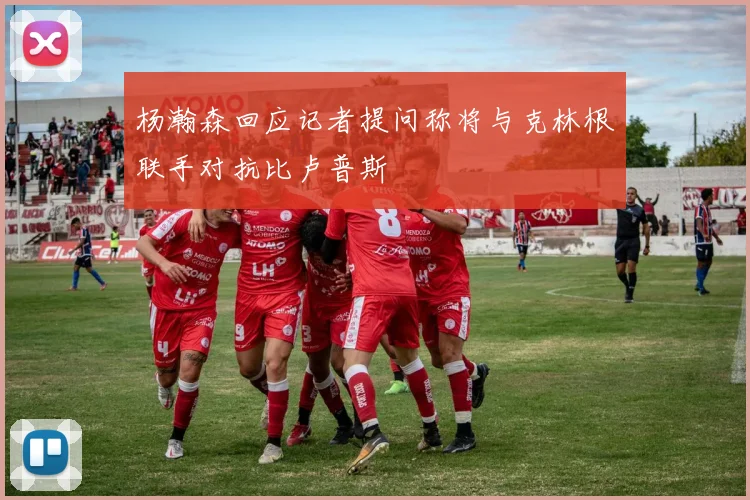 杨瀚森回应记者提问称将与克林根联手对抗比卢普斯