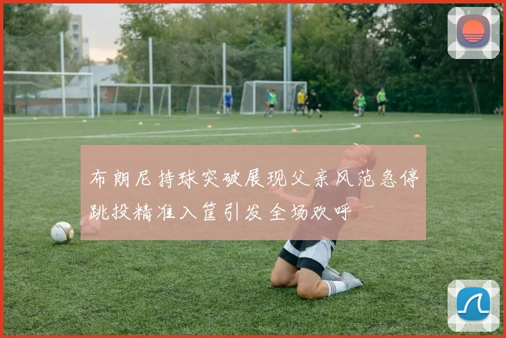 布朗尼持球突破展现父亲风范急停跳投精准入筐引发全场欢呼