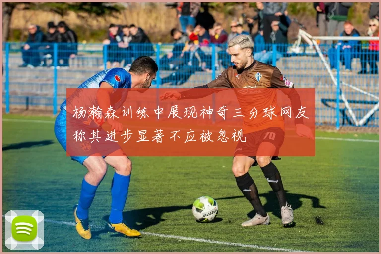 杨瀚森训练中展现神奇三分球网友称其进步显著不应被忽视
