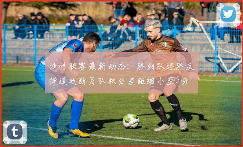 沙特联赛最新动态：胜利队连胜反弹追赶新月队积分差距缩小至5分