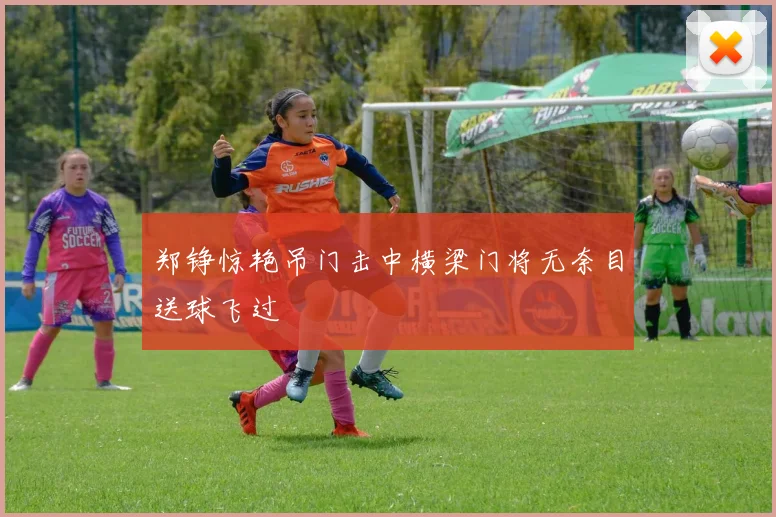 郑铮惊艳吊门击中横梁门将无奈目送球飞过