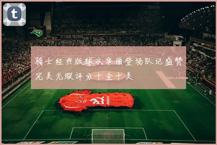 骑士经典版球衣华丽登场队记盛赞完美无瑕评分十全十美