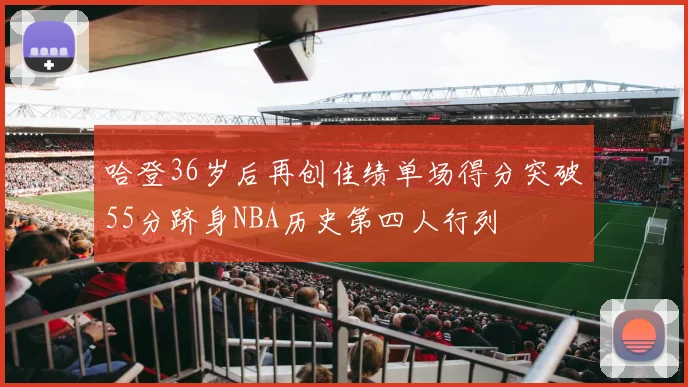 哈登36岁后再创佳绩单场得分突破55分跻身NBA历史第四人行列