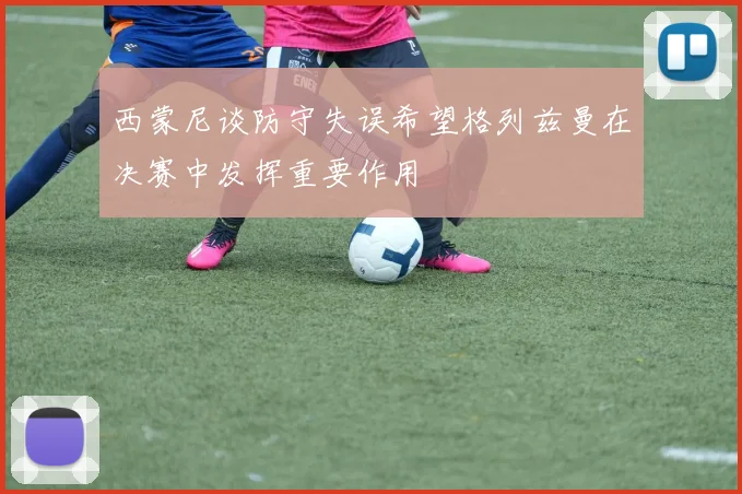 西蒙尼谈防守失误希望格列兹曼在决赛中发挥重要作用