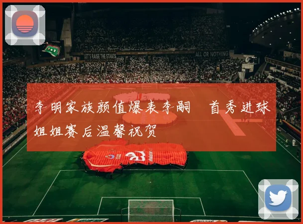 李明家族颜值爆表李嗣镕首秀进球姐姐赛后温馨祝贺