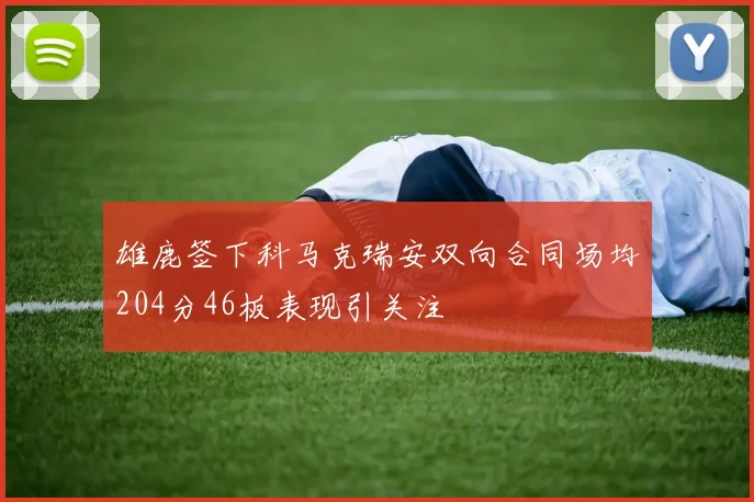 雄鹿签下科马克瑞安双向合同场均204分46板表现引关注