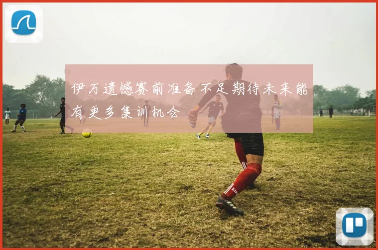 伊万遗憾赛前准备不足期待未来能有更多集训机会