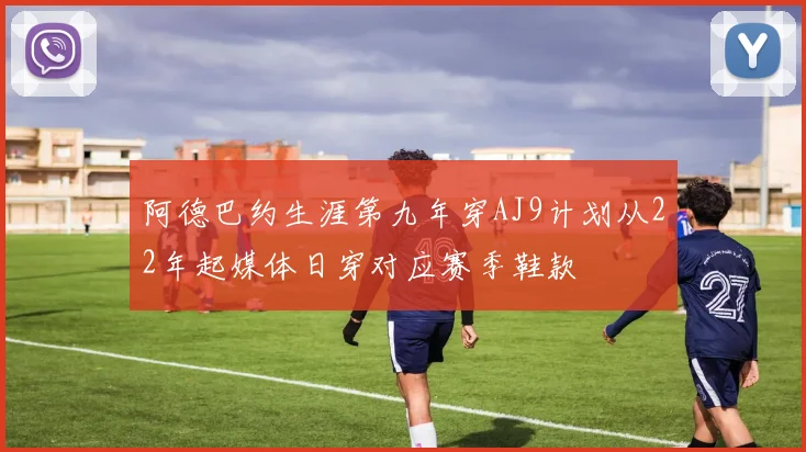 阿德巴约生涯第九年穿AJ9计划从22年起媒体日穿对应赛季鞋款