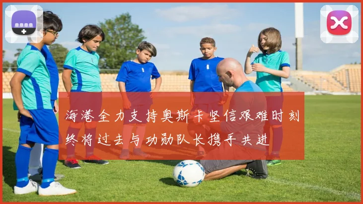 海港全力支持奥斯卡坚信艰难时刻终将过去与功勋队长携手共进