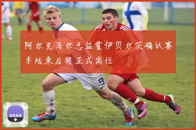 阿尔克马尔总监霍伊贝尔茨确认赛季结束后将正式离任