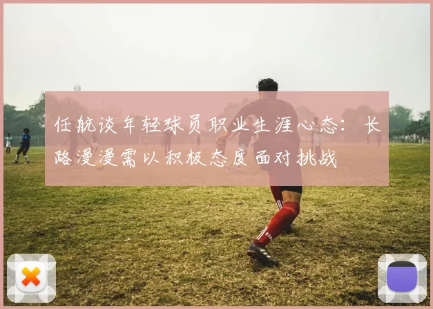 任航谈年轻球员职业生涯心态：长路漫漫需以积极态度面对挑战
