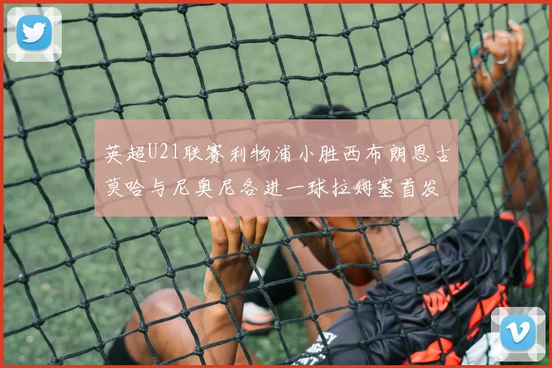 英超U21联赛利物浦小胜西布朗恩古莫哈与尼奥尼各进一球拉姆塞首发出战