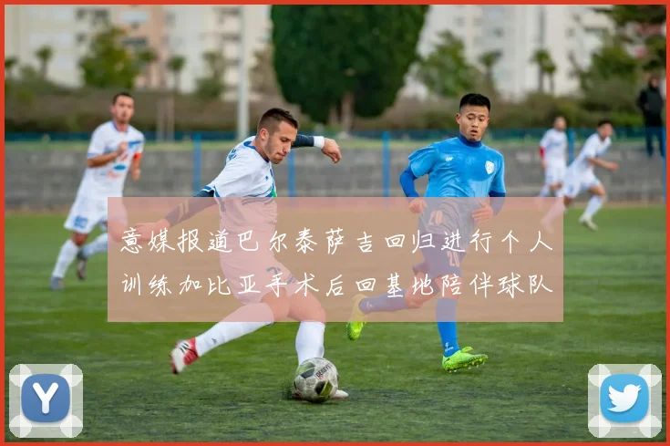 意媒报道巴尔泰萨吉回归进行个人训练加比亚手术后回基地陪伴球队恢复状态