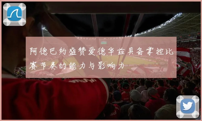 阿德巴约盛赞爱德华兹具备掌控比赛节奏的能力与影响力